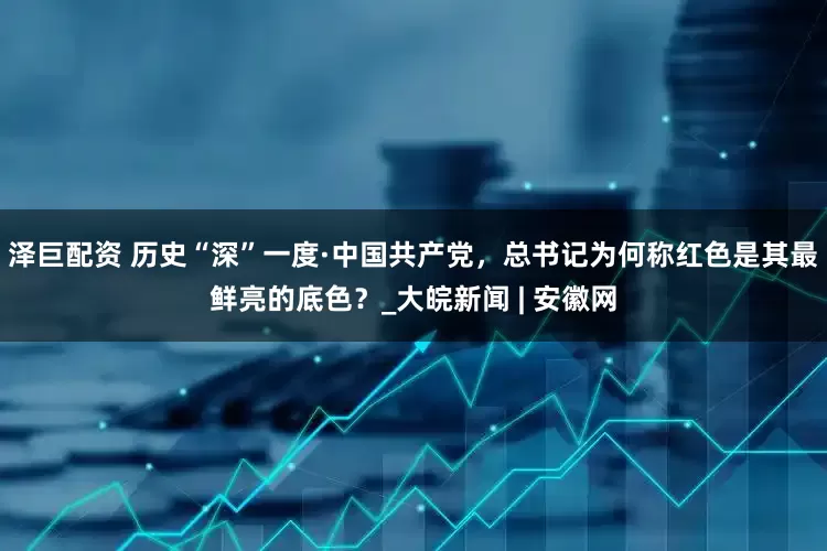 泽巨配资 历史“深”一度·中国共产党，总书记为何称红色是其最鲜亮的底色？_大皖新闻 | 安徽网