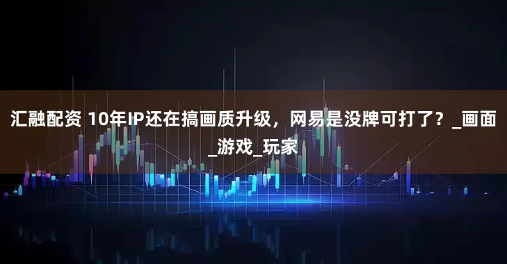 汇融配资 10年IP还在搞画质升级，网易是没牌可打了？_画面_游戏_玩家