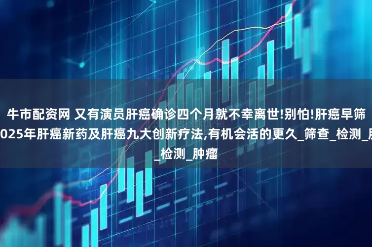 牛市配资网 又有演员肝癌确诊四个月就不幸离世!别怕!肝癌早筛、2025年肝癌新药及肝癌九大创新疗法,有机会活的更久_筛查_检测_肿瘤