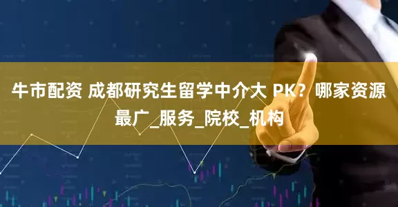 牛市配资 成都研究生留学中介大 PK？哪家资源最广_服务_院校_机构