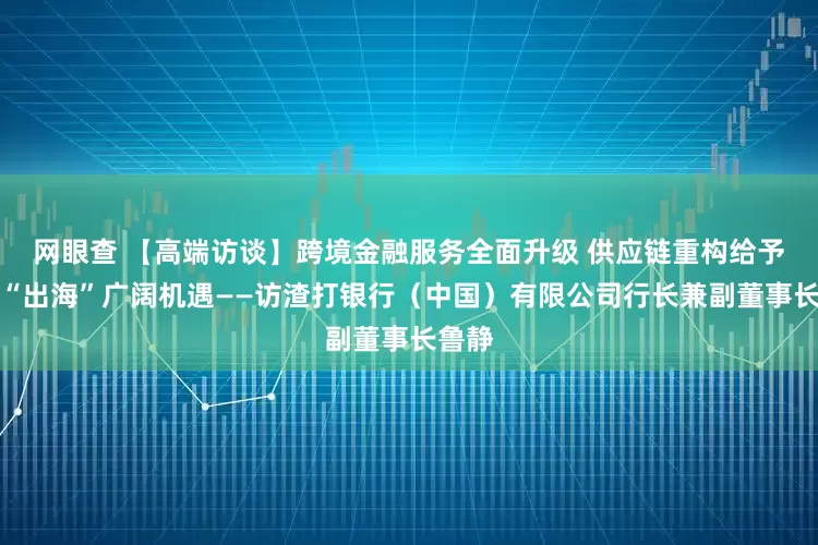网眼查 【高端访谈】跨境金融服务全面升级 供应链重构给予中企“出海”广阔机遇——访渣打银行（中国）有限公司行长兼副董事长鲁静