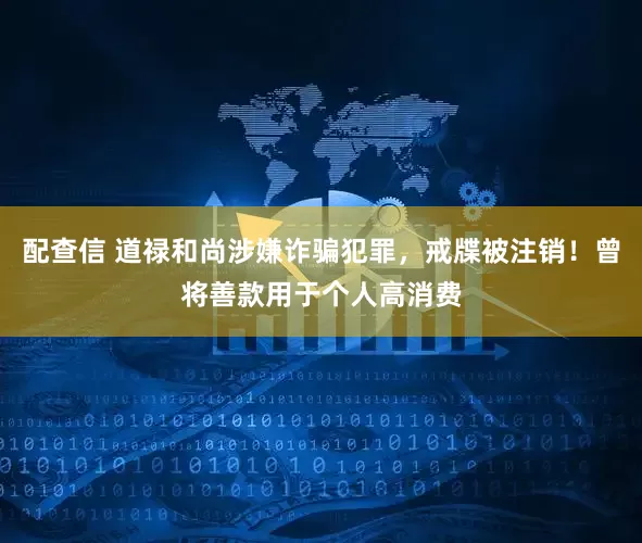 配查信 道禄和尚涉嫌诈骗犯罪，戒牒被注销！曾将善款用于个人高消费