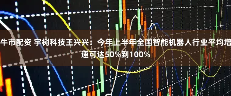 牛市配资 宇树科技王兴兴：今年上半年全国智能机器人行业平均增速可达50%到100%