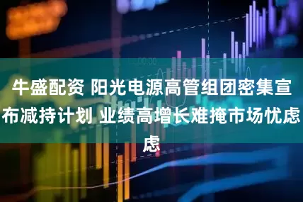牛盛配资 阳光电源高管组团密集宣布减持计划 业绩高增长难掩市场忧虑