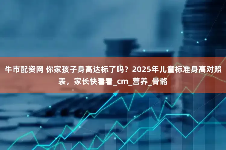 牛市配资网 你家孩子身高达标了吗？2025年儿童标准身高对照表，家长快看看_cm_营养_骨骼