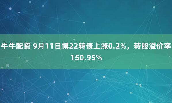 牛牛配资 9月11日博22转债上涨0.2%，转股溢价率150.95%