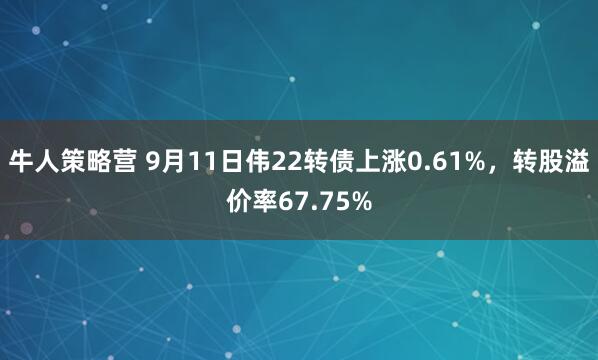 牛人策略营 9月11日伟22转债上涨0.61%，转股溢价率67.75%
