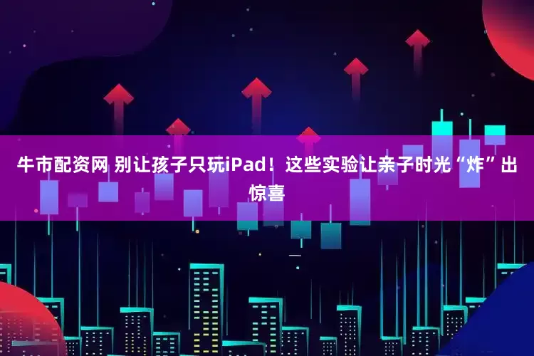 牛市配资网 别让孩子只玩iPad！这些实验让亲子时光“炸”出惊喜