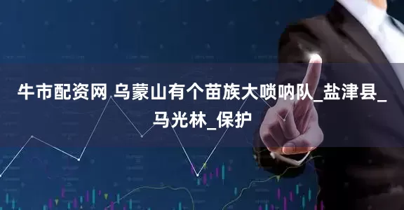 牛市配资网 乌蒙山有个苗族大唢呐队_盐津县_马光林_保护